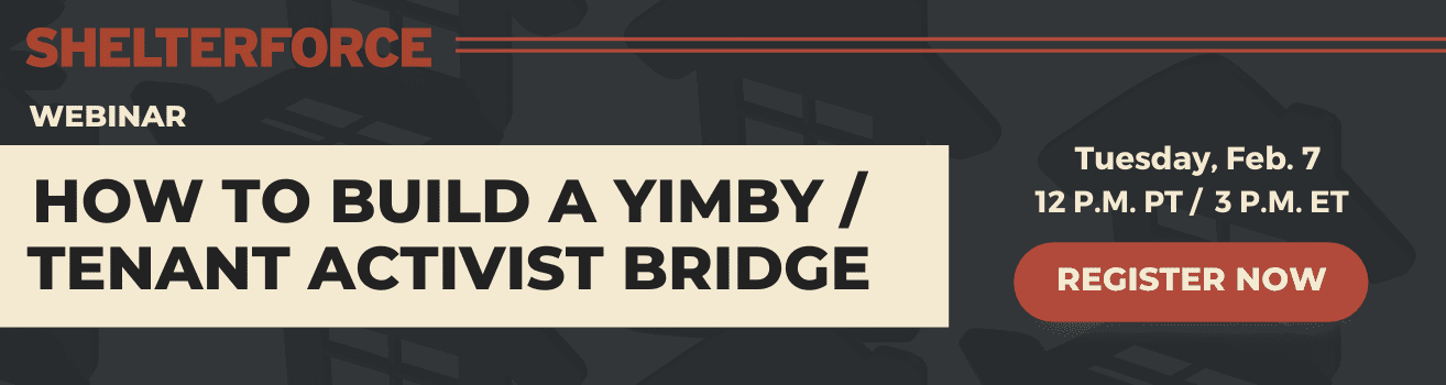 An ad for Shelterforce’s upcoming webinar, “How to Build a YIMBY/Tenant Activist Bridge.” The Feb. 7 event features six speakers and will be moderated by Shelby King. Register today.