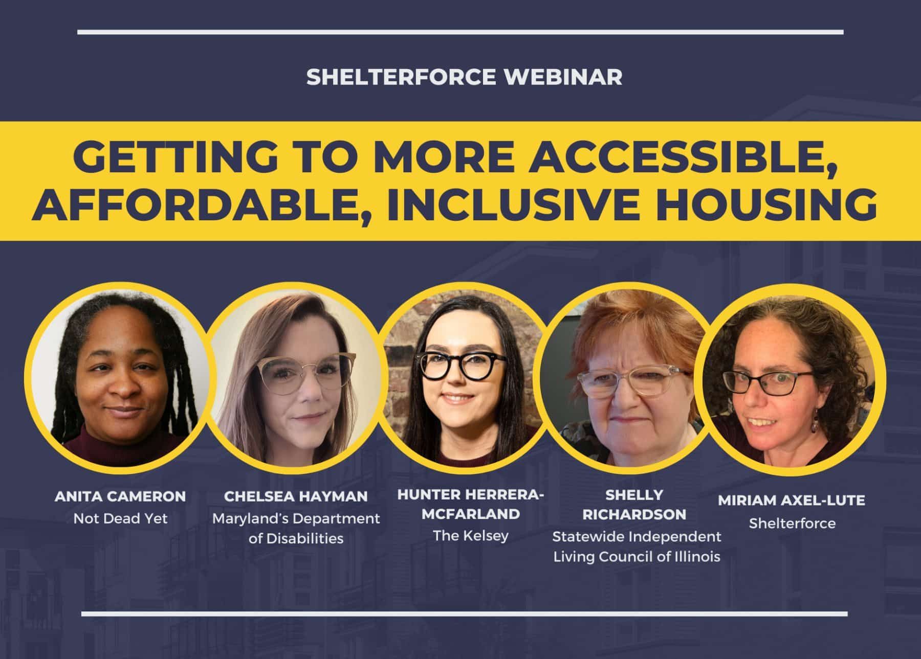 Image description: Webinar title “Getting to More Accessible, Affordable, Inclusive Housing" in a yellow banner.Below, from left to right are headshots of the speakers: Anita Cameron a woman with brown skin and dredlocks, Chelsea Hayman, a woman with pale skin, straight light-brown hair and glasses, Hunter Herrera-McFarland, a woman with long straight black hair, dark-framed glasses and light skin, Shelly Richardson, a woman with short reddish hair, clear-framed glasses, and Miriam Axel-Lute, a woman with curly dark medium-length hair, angular purple glasses and earrings.